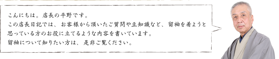 こんにちは。店長の平野です。この店長日記では、お客様から頂いたご質問や豆知識など、留袖を着ようと思っている方のお役に立てるような内容を書いています。留袖について知りたい方は、是非ご覧ください。