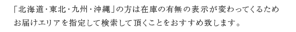 「北海道・東北・九州・沖縄」の方は在庫の有無の表示が変わってくるためお届けエリアを指定して検索して頂くことをおすすめ致します。