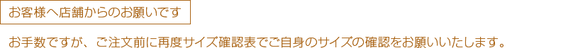 お客様へ店舗からのお願いです  お手数ですが、ご注文前に再度サイズ確認表でご自身のサイズの確認をお願いいたします。