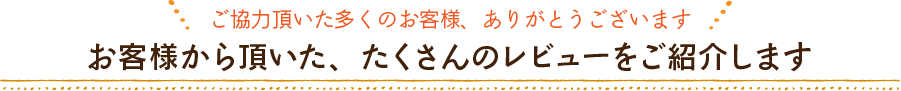 お客様から頂いた、たくさんのレビューをご紹介します